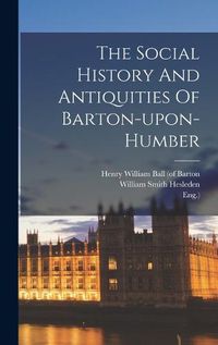 Cover image for The Social History And Antiquities Of Barton-upon-humber
