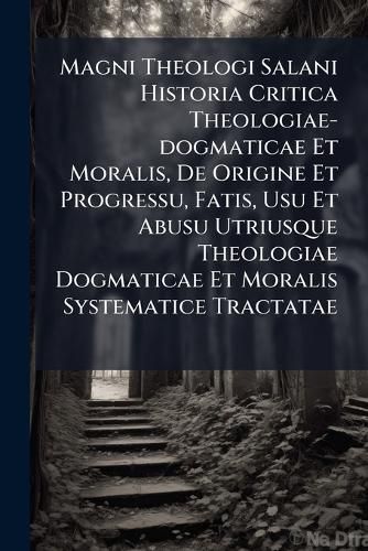 Cover image for Magni Theologi Salani Historia Critica Theologiae-Dogmaticae Et Moralis, de Origine Et Progressu, Fatis, Usu Et Abusu Utriusque Theologiae Dogmaticae Et Moralis Systematice Tractatae