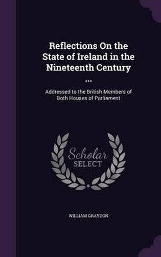 Cover image for Reflections on the State of Ireland in the Nineteenth Century ...: Addressed to the British Members of Both Houses of Parliament