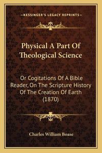 Cover image for Physical a Part of Theological Science: Or Cogitations of a Bible Reader, on the Scripture History of the Creation of Earth (1870)