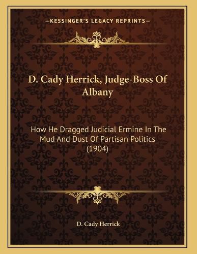 Cover image for D. Cady Herrick, Judge-Boss of Albany: How He Dragged Judicial Ermine in the Mud and Dust of Partisan Politics (1904)