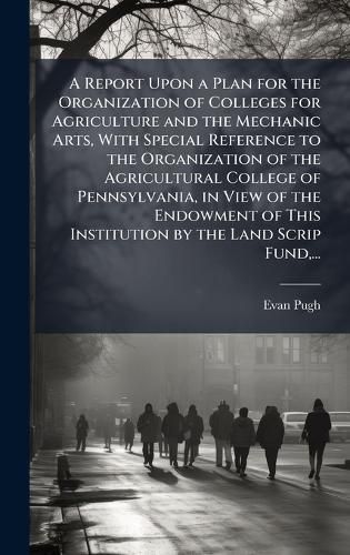 Cover image for A Report Upon a Plan for the Organization of Colleges for Agriculture and the Mechanic Arts, With Special Reference to the Organization of the Agricultural College of Pennsylvania, in View of the Endowment of This Institution by the Land Scrip Fund, ...