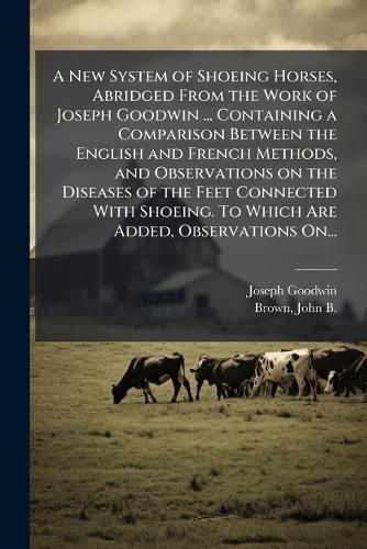 Cover image for A New System of Shoeing Horses, Abridged From the Work of Joseph Goodwin ... Containing a Comparison Between the English and French Methods, and Observations on the Diseases of the Feet Connected With Shoeing. To Which Are Added, Observations On...