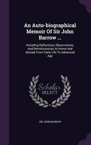Cover image for An Auto-Biographical Memoir of Sir John Barrow ...: Including Reflections, Observations, and Reminiscences at Home and Abroad, from Early Life to Advanced Age