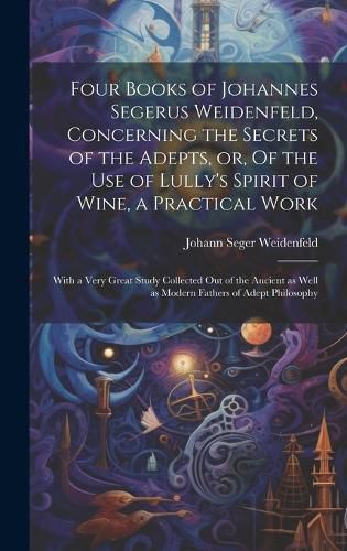 Cover image for Four Books of Johannes Segerus Weidenfeld, Concerning the Secrets of the Adepts, or, Of the Use of Lully's Spirit of Wine, a Practical Work