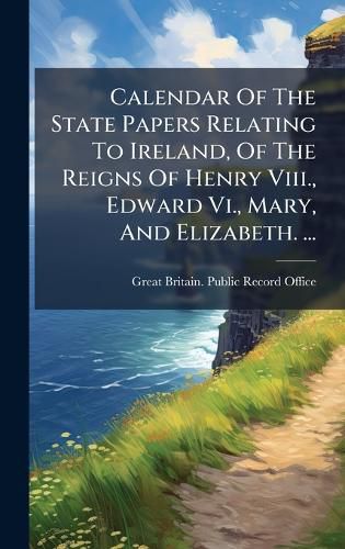 Cover image for Calendar Of The State Papers Relating To Ireland, Of The Reigns Of Henry Viii., Edward Vi., Mary, And Elizabeth. ...