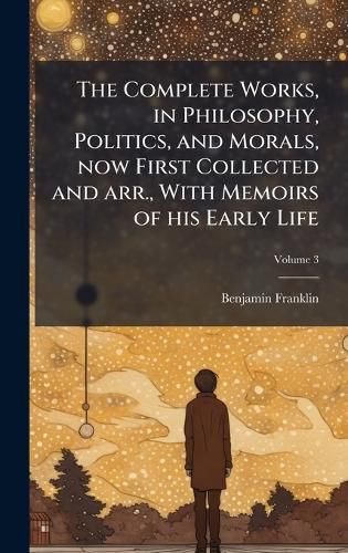 Cover image for The Complete Works, in Philosophy, Politics, and Morals, now First Collected and arr., With Memoirs of his Early Life