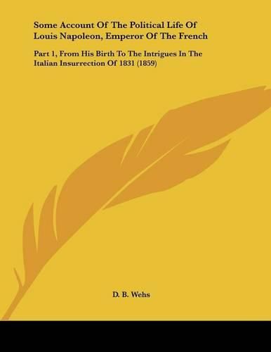 Cover image for Some Account of the Political Life of Louis Napoleon, Emperor of the French: Part 1, from His Birth to the Intrigues in the Italian Insurrection of 1831 (1859)