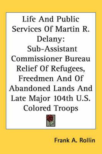 Cover image for Life and Public Services of Martin R. Delany: Sub-Assistant Commissioner Bureau Relief of Refugees, Freedmen and of Abandoned Lands and Late Major 104th U.S. Colored Troops