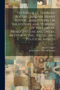 Cover image for Letters of J.E. Thorold Rogers ... and Mr. Henry Tupper ... and Others, On the History and Working of the Laws of Primogeniture and Entail in Their Moral, Social, and Political Aspects