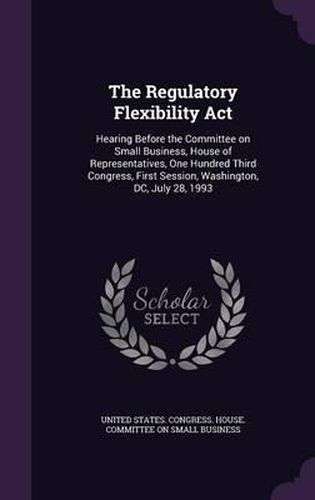 Cover image for The Regulatory Flexibility ACT: Hearing Before the Committee on Small Business, House of Representatives, One Hundred Third Congress, First Session, Washington, DC, July 28, 1993