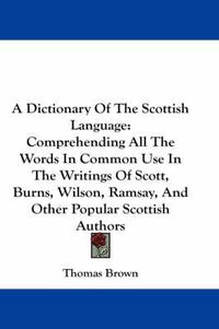 Cover image for A Dictionary of the Scottish Language: Comprehending All the Words in Common Use in the Writings of Scott, Burns, Wilson, Ramsay, and Other Popular Scottish Authors