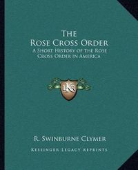 Cover image for The Rose Cross Order the Rose Cross Order: A Short History of the Rose Cross Order in America a Short History of the Rose Cross Order in America