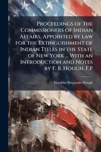 Cover image for Proceedings of the Commissioners of Indian Affairs, Appointed by law for the Extinguishment of Indian Titles in the State of New York ... With an Introduction and Notes by F. B. Hough. F.P