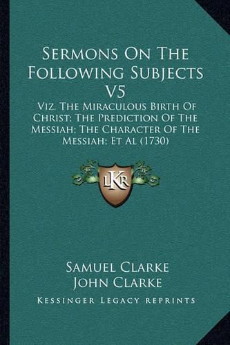 Sermons on the Following Subjects V5: Viz. the Miraculous Birth of Christ; The Prediction of the Messiah; The Character of the Messiah; et al (1730)