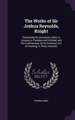 The Works of Sir Joshua Reynolds, Knight: Containing His Dicourses, Idlers, a Journey to Flanders and Holland, and His Commentary on Du Fresnoy's Art of Painting, in Three Volumes