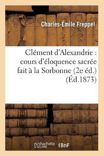 Cover image for Clement d'Alexandrie: Cours d'Eloquence Sacree Fait A La Sorbonne (2e Ed.) (Ed.1873)