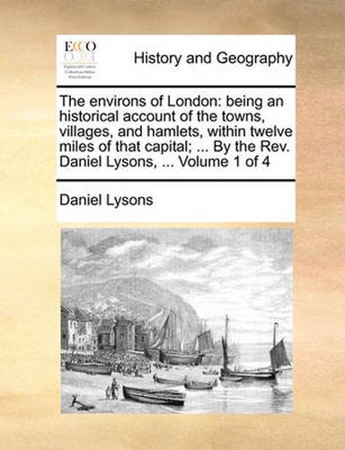 Cover image for The Environs of London: Being an Historical Account of the Towns, Villages, and Hamlets, Within Twelve Miles of That Capital; ... by the REV. Daniel Lysons, ... Volume 1 of 4