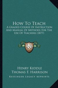 Cover image for How to Teach How to Teach: A Graded Course of Instruction and Manual of Methods for Thea Graded Course of Instruction and Manual of Methods for the Use of Teachers (1877) Use of Teachers (1877)