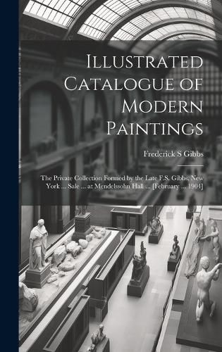 Cover image for Illustrated Catalogue of Modern Paintings; the Private Collection Formed by the Late F.S. Gibbs, New York ... Sale ... at Mendelssohn Hall ... [February ... 1904]