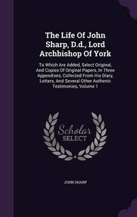 Cover image for The Life of John Sharp, D.D., Lord Archbishop of York: To Which Are Added, Select Original, and Copies of Original Papers, in Three Appendixes, Collected from His Diary, Letters, and Several Other Authenic Testimonies, Volume 1