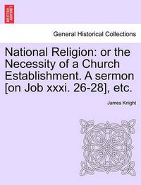 Cover image for National Religion: Or the Necessity of a Church Establishment. a Sermon [on Job XXXI. 26-28], Etc.