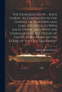 Cover image for The Genealogies of ... Jesus Christ, As Contained in the Gospels of Matthew and Luke, Reconciled With Each Other, and With the Genealogy of the House of David, From Adam to the Close of the Old Testament