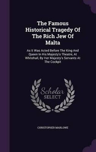 The Famous Historical Tragedy of the Rich Jew of Malta: As It Was Acted Before the King and Queen in His Majesty's Theatre, at Whitehall, by Her Majesty's Servants at the Cockpit