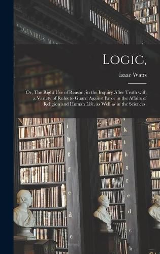 Logic,: or, The Right Use of Reason, in the Inquiry After Truth With a Variety of Rules to Guard Against Error in the Affairs of Religion and Human Life, as Well as in the Sciences.