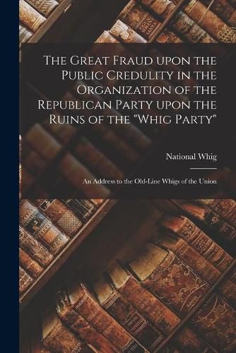 The Great Fraud Upon the Public Credulity in the Organization of the Republican Party Upon the Ruins of the Whig Party: an Address to the Old-line Whigs of the Union