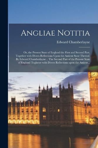 Angliae Notitia; Or, the Present State of England the First and Second Part. Together With Divers Reflections Upon the Antient State Thereof. By Edward Chamberlayne .. The Second Part of the Present State of England Togheter With Divers Reflections...