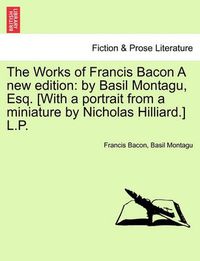 Cover image for The Works of Francis Bacon a New Edition: By Basil Montagu, Esq. [With a Portrait from a Miniature by Nicholas Hilliard.] L.P.