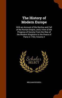 Cover image for The History of Modern Europe: With an Account of the Decline and Fall of the Roman Empire, and a View of the Progress of Society from the Rise of the Modern Kingdoms to the Peace of Paris in 1763, Volume 2