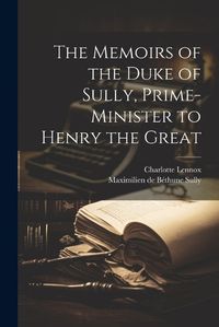 Cover image for The Memoirs of the Duke of Sully, Prime-Minister to Henry the Great