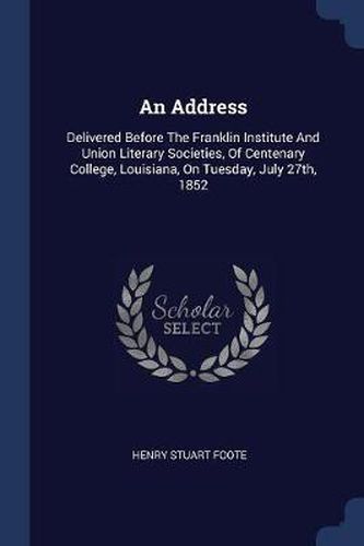 An Address: Delivered Before the Franklin Institute and Union Literary Societies, of Centenary College, Louisiana, on Tuesday, July 27th, 1852