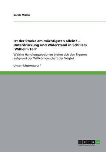 Ist der Starke am machtigsten allein? - Unterdruckung und Widerstand in Schillers 'Wilhelm Tell': Welche Handlungsoptionen bieten sich den Figuren aufgrund der Willkurherrschaft der Voegte?