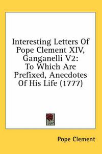 Cover image for Interesting Letters of Pope Clement XIV, Ganganelli V2: To Which Are Prefixed, Anecdotes of His Life (1777)