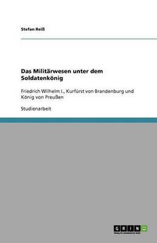 Das Militarwesen unter dem Soldatenkoenig: Friedrich Wilhelm I., Kurfurst von Brandenburg und Koenig von Preussen