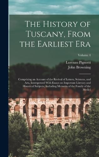 Cover image for The History of Tuscany, From the Earliest era; Comprising an Account of the Revival of Letters, Sciences, and Arts, Interspersed With Essays on Important Literacy and Historical Subjects; Including Memoirs of the Family of the Medici; Volume 4