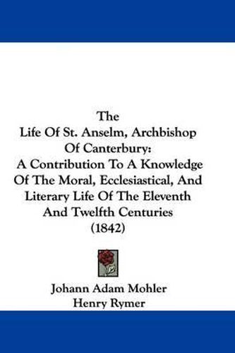 Cover image for The Life Of St. Anselm, Archbishop Of Canterbury: A Contribution To A Knowledge Of The Moral, Ecclesiastical, And Literary Life Of The Eleventh And Twelfth Centuries (1842)