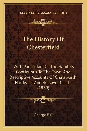 Cover image for The History of Chesterfield: With Particulars of the Hamlets Contiguous to the Town, and Descriptive Accounts of Chatsworth, Hardwick, and Bolsover Castle (1839)