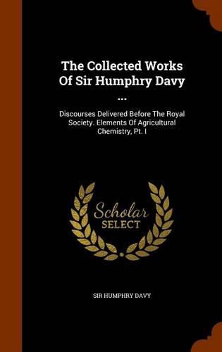 The Collected Works of Sir Humphry Davy ...: Discourses Delivered Before the Royal Society. Elements of Agricultural Chemistry, PT. I