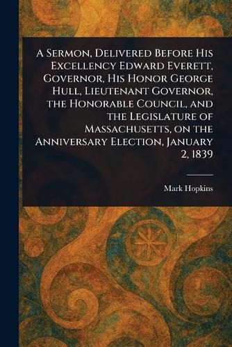 Cover image for A Sermon, Delivered Before His Excellency Edward Everett, Governor, His Honor George Hull, Lieutenant Governor, the Honorable Council, and the Legislature of Massachusetts, on the Anniversary Election, January 2, 1839