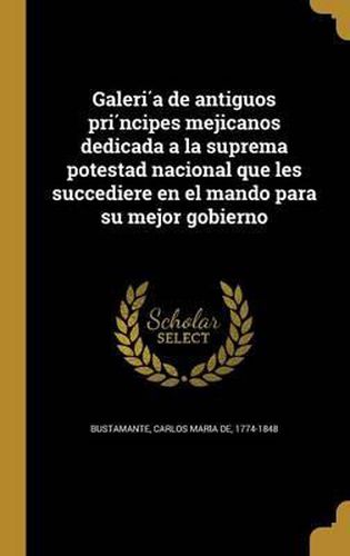 Cover image for Galeri a de Antiguos Pri Ncipes Mejicanos Dedicada a la Suprema Potestad Nacional Que Les Succediere En El Mando Para Su Mejor Gobierno