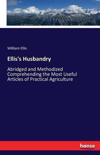 Ellis's Husbandry: Abridged and Methodized Comprehending the Most Useful Articles of Practical Agriculture