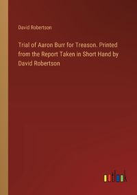 Cover image for Trial of Aaron Burr for Treason. Printed from the Report Taken in Short Hand by David Robertson