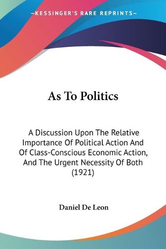 Cover image for As to Politics: A Discussion Upon the Relative Importance of Political Action and of Class-Conscious Economic Action, and the Urgent Necessity of Both (1921)