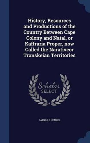 Cover image for History, Resources and Productions of the Country Between Cape Colony and Natal, or Kaffraria Proper, Now Called the Narativeor Transkeian Territories