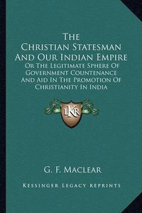 Cover image for The Christian Statesman and Our Indian Empire: Or the Legitimate Sphere of Government Countenance and Aid in the Promotion of Christianity in India