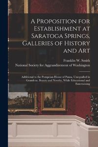 Cover image for A Proposition for Establishment at Saratoga Springs, Galleries of History and Art: Additional to the Pompeian House of Pansa, Unequalled in Grandeur, Beauty and Novelty, While Educational and Entertaining